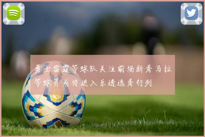 勇士雷霆等球队关注前场新秀马拉等球员或将进入乐透选秀行列