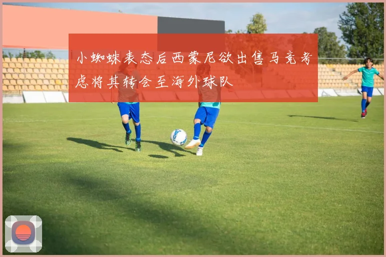 小蜘蛛表态后西蒙尼欲出售马竞考虑将其转会至海外球队