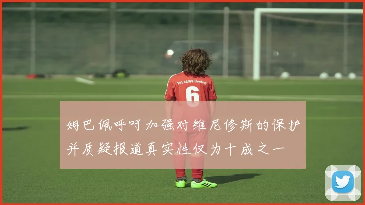 姆巴佩呼吁加强对维尼修斯的保护并质疑报道真实性仅为十成之一