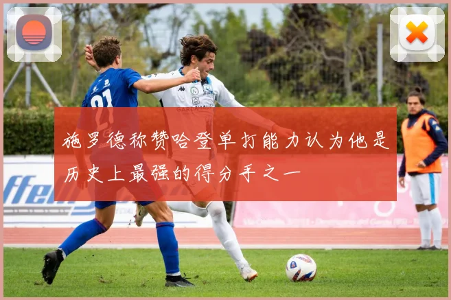 施罗德称赞哈登单打能力认为他是历史上最强的得分手之一