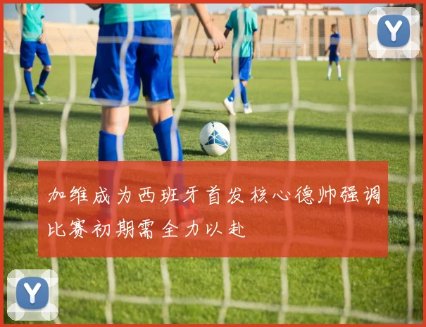 加维成为西班牙首发核心德帅强调比赛初期需全力以赴