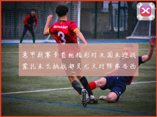 意甲新赛季首轮精彩对决国米迎战蒙扎米兰挑战都灵尤文对阵弗洛西诺内