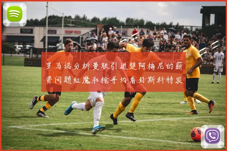 罗马诺分析曼联引进楚阿梅尼的薪资问题红魔和枪手均看好斯科特发展潜力
