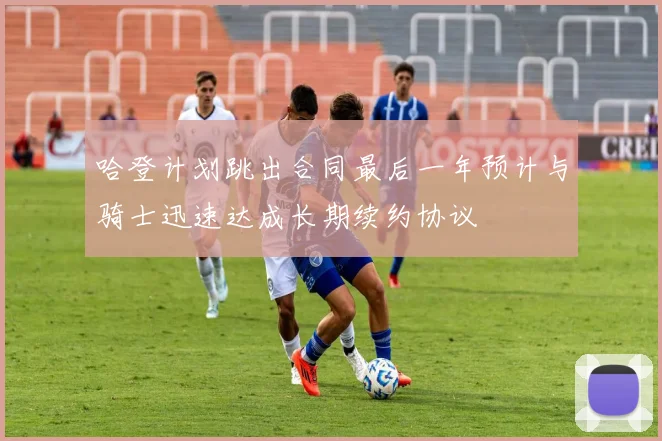 哈登计划跳出合同最后一年预计与骑士迅速达成长期续约协议