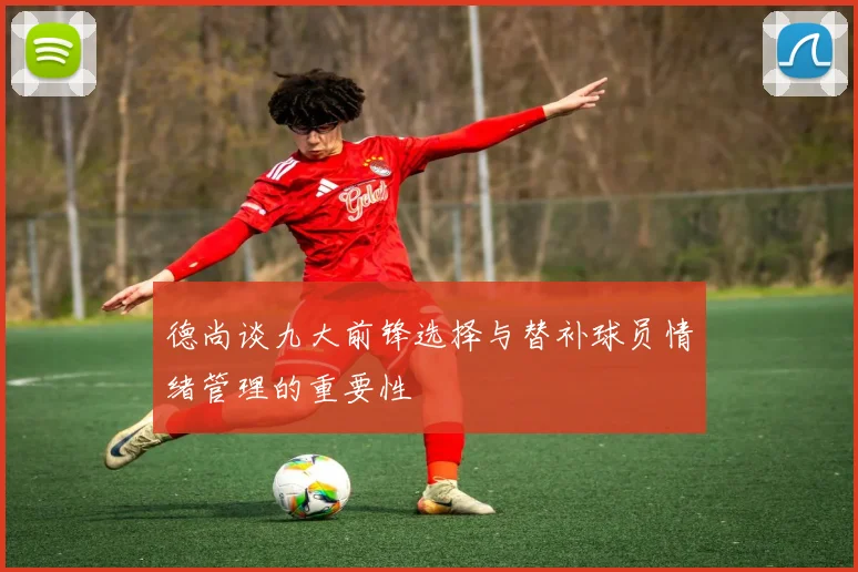 德尚谈九大前锋选择与替补球员情绪管理的重要性