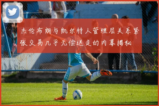 杰伦布朗与凯尔特人管理层关系紧张交易几乎无偿送走的内幕揭秘