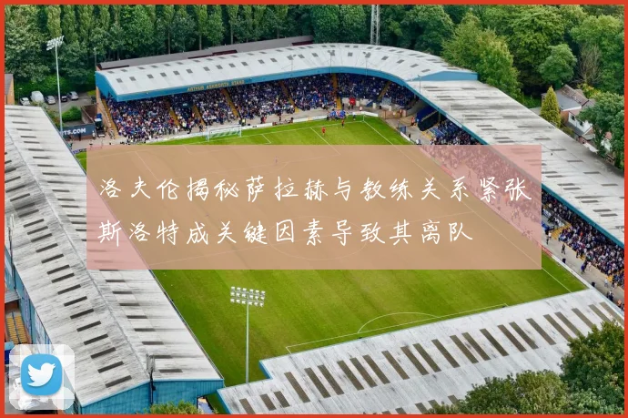 洛夫伦揭秘萨拉赫与教练关系紧张斯洛特成关键因素导致其离队