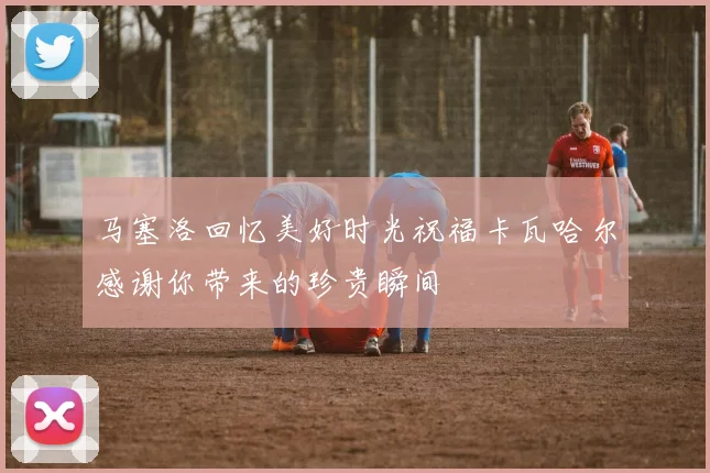 马塞洛回忆美好时光祝福卡瓦哈尔感谢你带来的珍贵瞬间