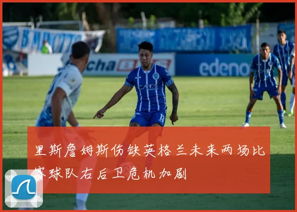里斯詹姆斯伤缺英格兰未来两场比赛球队右后卫危机加剧