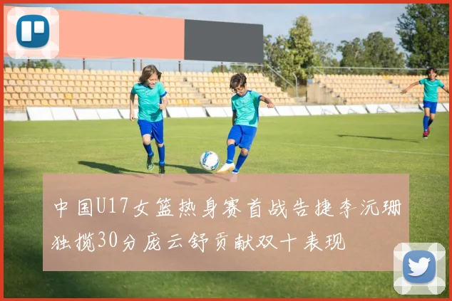 中国U17女篮热身赛首战告捷李沅珊独揽30分庞云舒贡献双十表现